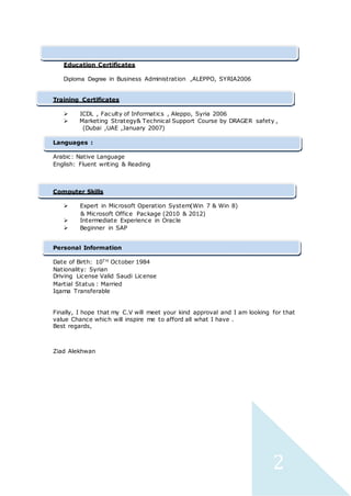 2
Education Certificates
Diploma Degree in Business Administration ,ALEPPO, SYRIA2006
Training Certificates
 ICDL , Faculty of Informatics , Aleppo, Syria 2006
 Marketing Strategy& Technical Support Course by DRAGER safety ,
(Dubai ,UAE ,January 2007)
Languages :
Arabic: Native Language
English: Fluent writing & Reading
Computer Skills
 Expert in Microsoft Operation System(Win 7 & Win 8)
& Microsoft Office Package (2010 & 2012)
 Intermediate Experience in Oracle
 Beginner in SAP
Personal Information
Date of Birth: 10T H October 1984
Nationality: Syrian
Driving License Valid Saudi License
Martial Status : Married
Iqama Transferable
Finally, I hope that my C.V will meet your kind approval and I am looking for that
value Chance which will inspire me to afford all what I have .
Best regards,
Ziad Alekhwan
 