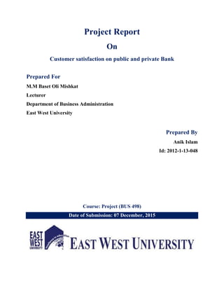 Project Report
On
Customer satisfaction on public and private Bank
Prepared For
M.M Baset Oli Mishkat
Lecturer
Department of Business Administration
East West University
Prepared By
Anik Islam
Id: 2012-1-13-048
Course: Project (BUS 498)
Date of Submission: 07 December, 2015
 