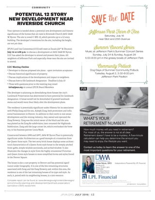 JPUN.ORG JULY 2016 | 12
COMMUNITY
Jefferson Park Farm  Flea
Saturday, July 16
near Eliot and 25th Avenue
Summer Concert Series
Music at Jefferson Park’s Summer Concert Series
Sunday, July 24  Sunday, August 28
5:00-8:00 pm in the grassy bowls of Jefferson Park
Community Potluck
Dog Days of Summer Community Potluck
Tuesday, August 2, 5:30-8:00 pm
Jefferson Park Pavilion
SAve the DAte
Your opinion is needed about a potential new development and historic
significance of the homes that are next to Riverside Church 2432-2440
W Byron. The site is zoned C-MX-12, which permits up to a 12 story
building. The developer’s intentions for the site, including the height,
are not yet clear.
JPUN Land Use Committee (LUC) will meet at Zocalo (22nd
 Decatur)
July 14 at 6:30 p.m. to discuss a development at 2432-2440 W Byron.
LUC has asked the developer to attend and present their plans. All
neighbors of Jefferson Park and especially those near the site are invited
to attend.
LUC Meeting Outline
• Developer to discuss proposed site plans – upon invitation acceptance
• Discuss historical significance of property
• Discuss implications of the development and impact to neighbors
• Discuss how to file landmark designation - Deadline is July 15
• Those with questions prior to the meeting may email
info@jpun.org or contact JPUN Board Members
The developer is planning on demolishing three houses the city’s
Landmark Preservation has determined to have potential for landmark
designation. A house would not be demolished if granted landmark
status and would more than likely alter the development plans.
The residence is potentially significant under History for its association
with Philip Zang and his son, Adolph Zang; both prominent and influ-
ential businessmen in Denver. In addition to their work in real-estate
development and the mining industry, they owned and operated the
Zang Brewery. Zang was the initial owner of the block and the area
was platted as the Zang Re-subdivision; later renamed the Highlands
Subdivision. Zang sold the large corner lot, which overlooked the brew-
ery, to his business partner Louis Mack.
Constructed between 1890 and 1897, 2436 W Byron Place is potentially
significant under Architecture as a good example of a transition from
the Queen Anne style. The two-story brick house displays some architec-
tural characteristics of a Queen Anne style house in the steeply pitched
front-gable, simple window surrounds, and arched window. It also
illustrates the changes in style from the highly ornamental Victorian
and Queen Anne style houses to more simplified forms and styles found
in the Denver Square.
The house is also a rare property in Denver and has potential signif-
icance under Geography. It is one of the few remaining structures
associated with Zang and the Zang Brewery and, within this area, the
residence is one of the last remaining houses of its type and style. As
such, it, paired with its neighboring houses, is a rare resource.
Complete report can be found at: www.denvergov.org/content/denvergov/
en/community-planning-and-development/landmark-preservation/
Demolition-CNHS-review.html
POTENTIAL 12 STORY
NEW DEVELOPMENT NEAR
RIVERSIDE CHURCH
 