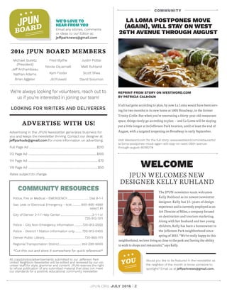 JPUN.ORG JULY 2016 | 2
WE’D LOVE TO
HEAR FROM YOU
Email any stories, comments
or ideas to our Editor at:
jeffparknews@gmail.com
2016 JPUN BOARD MEMBERS
Michael Guiietz
(President)
Jeff Archambeau
Nathan Adams
Brian Aggeler
Fred Blythe
Nicole DeJarnatt
Kym Foster
Jill Folwell
Justin Potter
Matt Ruhland
Scott Shea
David Solomon
ADVERTISE WITH US!
Advertising in the JPUN Newsletter generates business for
you and keeps the newsletter thriving. Contact our designer at
jeffparkads@gmail.com for more information on advertising.
Full Page Ad .................................................................................................$210
1/2 Page Ad ..................................................................................................$105
1/4 Page Ad ....................................................................................................$70
1/8 Page Ad ....................................................................................................$50
Rates subject to change.
COMMUNITY RESOURCES
Police, Fire or Medical - EMERGENCY.................................Dial 9-1-1
Gas Leak or Electrical Emergency - Xcel..............800-895-4999
	 select #1
City of Denver 3-1-1 Help Center...............................................3-1-1 or
	720-913-1311
Police - City Non-Emergency Information.............720-913-2000
Police - District 1 Station Information only........... 720-913-0400
Denver Public Library..........................................................720-865-1111
Regional Transportation District................................ 303-299-6000
*Cut this out and store it somewhere for quick reference!*
We’re always looking for volunteers, reach out to
us if you’re interested in joining our team!
LOOKING FOR WRITERS AND DELIVERERS
All copy/photos/advertisements submitted to our Jefferson Park
United Neighbors Newsletter will be edited and reviewed by our vol-
unteer staff for style, grammar and content. JPUN reserves the right
to refuse publication of any submitted material that does not meet
our standards for a positive, educational community newsletter.
JPUN
BOARD
REPRINT FROM STORY ON WESTWORD.COM
BY PATRICIA CALHOUN
If all had gone according to plan, by now La Loma would have been serv-
ing for two months in its new home at 1801 Broadway, in the former
Trinity Grille. But when you’re renovating a thirty-year-old restaurant
space, things rarely go according to plan — and La Loma will be staying
put a little longer at its Jefferson Park location, until at least the end of
August, with a targeted reopening on Broadway in early September.
Visit Westword.com for the full story: www.westword.com/restaurants/
la-loma-postpones-move-again-will-stay-on-west-26th-avenue-
through-august-8018517#
LA LOMA POSTPONES MOVE
(AGAIN), WILL STAY ON WEST
26TH AVENUE THROUGH AUGUST
WELCOME
JPUN WELCOMES NEW
DESIGNER KELLY RUHLAND
The JPUN newsletter team welcomes
Kelly Ruhland as its newest newsletter
designer. Kelly has 15+ years of design
experienceandiscurrentlyemployedasan
Art Director at Miles, a company focused
on destination and tourism marketing.
Along with her husband and two young
children, Kelly has been a homeowner in
the Jefferson Park neighborhood since
spring of 2015. “ We’re really happy in this
neighborhood, we love living so close to the park and having the ability
towalk to shops and restaurants,” says Kelly.
YOU Would you like to be featured in the newsletter as
the neighbor of the month or know someone to
spotlight? Email us at jeffparknews@gmail.com.
COMMUNITY
 