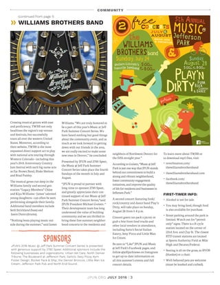 JPUN.ORG JULY 2016 | 3
sponsoRs
Crossing musical genres with ease
and proficiency, TWBB not only
headlines the region’s top venues
and festivals, but successfully
tours all over the western United
States. Moreover, according to
their website, TWBB is the most
requested direct support act to play
with national acts touring through
Western Colorado—including this
year’s 25th Anniversary Country
Jam festival with such big name acts
as Zac Brown Band, Blake Shelton
and Brad Paisley.
The musical genes run deep in the
Williams family and second gen-
eration “ Legacy Members” Chloe
and Kiya Williams—James’ talented
young daughters—can often be seen
performing alongside their family.
Additional band members include
Seth Strickland (bass) and
Jason Dunn (drums).
“ Nothing beats playing music out-
side during the summer,” said James
JPUN’s 2016 Music @ Jeff Park Summer Concert Series is presented
with generous support by 2785 Speer. Additional sponsors include the
following businesses and organizations: Urban Vet Care; North Denver
Tribune; The Boulevard at Jefferson Park; Sarto’s; Sexy Pizza; Kym
Foster Design; Rocket Pack  Ship; the Denver Broncos; Little Man Ice
Cream; Jefferson Park Pub and North End Sound.
» WILLIAMS BROTHERS BAND
COMMUNITY
(continued from page 1)
neighbors of Northwest Denver for
the fifth straight year.”
AccordingtoGuiietz,“Music@Jeff
ParkisjustonewaythatJPUNstands
behindourcommitmenttobuilda
strongandvibrantneighborhood,
fostercommunityengagement
initiatives,andimprovethequality
oflifeforresidentsandbusinessesin
JeffersonPark.”
A second concert featuring funk/
rock/country and dance band Play’n
Dirty, will take place on Sunday,
August 28 from 5-8 p.m.
Concert goers can pack a picnic or
grab a bite from food trucks and
other local vendors in attendance,
including Sarto’s Social Italian
Eatery, Sexy Pizza and Little Man
Ice Cream.
Be sure to “ Like” JPUN and Music
@ Jeff Park’s Facebook pages, and
follow @jeffparknews on Instagram
to get up-to-date information on
all this summer’s events and full
concert details.
Williams. “ We are truly honored to
be a part of this year’s Music at Jeff
Park Summer Concert Series. We
have heard nothing but good things
about the community event, and as
much as we look forward to getting
down with our friends in the area,
we are really excited to make some
new ones in Denver,” he concluded.
Presented by JPUN and 2785 Speer,
the Music @ Jeff Park Summer
Concert Series takes place the fourth
Sundays of the month in July and
August.
“ JPUN is proud to partner with
long-time co-sponsor 2785 Speer,
and greatly appreciates their con-
tinued support of our Music @ Jeff
Park Summer Concert Series,” said
JPUN President Michael Guiietz. “
Their development team has long
understood the value of building
community and we are thrilled to
bring these free summer neighbor-
hood concerts to the residents and
To learn more about TWBB or
to download mp3 files, visit:
• reverbnation.com/
thewilliamsbrothersband
• thewilliamsbrothersband.com
• facebook.com/
thewilliamsbrothersband
FIRST-TIMER INFO:
• Alcohol is not for sale.
• You may bring food, though food
is also available for purchase.
• Street parking around the park is
limited. Watch out for “ permit
only” signs. There is a B-cycle
station located on the corner of
23rd Ave. and Clay St. The closest
RTD transit stations are located
at Sports Authority Field at Mile
High and Decatur/Federal.
• Seating is all on the grass, so BYOB
(blanket) or a chair.
• Well-behaved pets are welcome
(must be leashed and curbed).
 