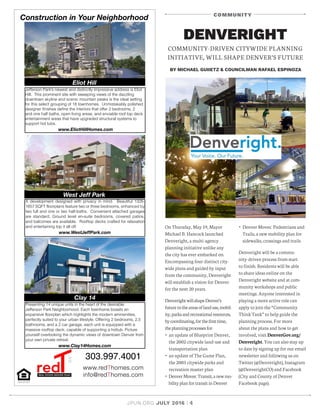 JPUN.ORG JULY 2016 | 4
303.997.4001
www.redThomes.com
info@redThomes.com
Construction in Your Neighborhood
A development designed with privacy in mind. Beautiful 1326-
1657 SQFT floorplans feature two or three bedrooms, enhanced by
two full and one or two half-baths. Convenient attached garages
are standard. Ground level en-suite bedrooms, covered patios,
and balconies are available. Rooftop decks crafted for relaxation
and entertaining top it all off.
www.WestJeffPark.com
West Jeff Park
Clay 14
Presenting 14 unique units in the heart of the desirable
Jefferson Park Neighborhood. Each townhome boasts an
expansive floorplan which highlights the modern ammenities,
perfectly suited to your urban lifestyle. Offering 2 bedrooms, 2.5
bathrooms, and a 2 car garage, each unit is equipped with a
massive rooftop deck, capable of supporting a hottub. Picture
yourself overlooking the dynamic views of downtown Denver from
your own private retreat.
www.Clay14Homes.com
Eliot Hill
Jefferson Park’s newest and distinctly impressive address is Eliot
Hill. This prominent site with sweeping views of the dazzling
downtown skyline and scenic mountain peaks is the ideal setting
for this select grouping of 18 townhomes. Unmistakably polished
designer finishes define the interiors that offer 2 bedrooms, 2
and one half baths, open living areas, and enviable roof top deck
entertainment areas that have upgraded structural systems to
support hot tubs.
www.EliotHillHomes.com
COMMUNITY
DENVERIGHT
COMMUNITY-DRIVEN CITYWIDE PLANNING
INITIATIVE, WILL SHAPE DENVER’S FUTURE
On Thursday, May 19, Mayor
Michael B. Hancock launched
Denveright, a multi-agency
planning initiative unlike any
the city has ever embarked on.
Encompassing four distinct city-
wide plans and guided by input
from the community, Denveright
will establish a vision for Denver
for the next 20 years.
DenverightwillshapeDenver’s
futureintheareasoflanduse,mobil-
ity,parksandrecreationalresources,
bycoordinating,forthefirsttime,
theplanningprocessesfor:
• an update of Blueprint Denver,
the 2002 citywide land-use and
transportation plan
• an update of The Game Plan,
the 2003 citywide parks and
recreation master plan
• DenverMoves:Transit,anewmo-
bilityplanfortransitinDenver
• Denver Moves: Pedestrians and
Trails, a new mobility plan for
sidewalks, crossings and trails
Denveright will be a commu-
nity-driven process from start
to finish. Residents will be able
to share ideas online on the
Denveright website and at com-
munity workshops and public
meetings. Anyone interested in
playing a more active role can
apply to join the “ Community
Think Tank” to help guide the
planning process. For more
about the plans and how to get
involved, visit DenverGov.org/
Denveright. You can also stay up
to date by signing up for our email
newsletter and following us on
Twitter (@Denveright), Instagram
(@DenverightCO) and Facebook
(City and County of Denver
Facebook page).
BY MICHAEL GUIIETZ  COUNCILMAN RAFAEL ESPINOZA
 