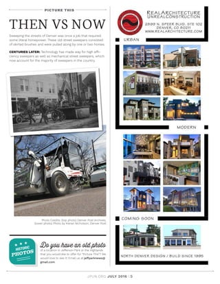 JPUN.ORG JULY 2016 | 5
PICTURE THIS
THEN VS NOW
Sweeping the streets of Denver was once a job that required
some literal horsepower. These old street sweepers consisted
of skirted brushes and were pulled along by one or two horses.
CENTURIES LATER: Technology has made way for high effi-
ciency sweepers as well as mechanical street sweepers, which
now account for the majority of sweepers in the country.
Do you have an old photo
of a location in Jefferson Park or the Highlands
that you would like to offer for “Picture This”? We
would love to see it! Email us at jeffparknews@
gmail.com.
HISTORIC
PHOTOS
Photo Credits: (top photo) Denver Post Archives;
(lower photo) Photo by Kieran Nicholson, Denver Post
 