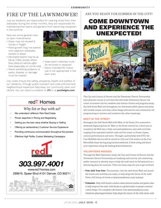 JPUN.ORG JULY 2016 | 6
COMMUNITY
ARE YOU READY FOR SUMMER IN THE CITY?
COME DOWNTOWN
AND EXPERIENCE THE
UNEXPECTED!
The City and County of Denver and the Downtown Denver Partnership
have planned a series of activities that will make Downtown Denver the
center of summer fun for residents and visitors. Events and programs along
the 16th Street Mall and throughout our downtown public spaces and parks
will include unique activities, urban design alternatives and community-led
programming to activate and transform the urban landscape.
MEET IN THE STREET
Reimagine the 16th Street Mall with Meet in the Street, five consecutive
weekends beginning June 25. Meet in the Street returns for a third year to
transform the Mall into a fully-activated pedestrian zone with activities
ranging from expanded outdoor cafes and live music to fitness classes,
cultural performances and more. Through a partnership with RTD, the
Free MallRide Service will be moved to 15th and 17th streets via the Free
MetroRide buses during programmed weekends. Follow along and share
your experience using the hashtag #meetinthestreet.
VOLUNTEERS NEEDED!
Through the Mall Experience study, the City and County of Denver and the
Downtown Denver Partnership are studying mall activity and conducting
public outreach to identify ways to help the mall reach its full potential as a
welcoming place for everyone. There are many ways for you to get involved.
• Vote with Your Feet. This summer, visit the 16th Street Mall and attend
the events and activities you enjoy, to help shape the future of the mall!
View a full lineup of events at downtowndenver.com/ summer.
• Volunteer. Help Gehl Studio conduct observational studies and gather data
to help improve the mall. Gehl Studio is a global leader in people-centered
urban design. For complete information visit downtowndenver.com/
initiatives-planning/volunteer-help-shape-the-future-of-the-16th-street-mall.
Just as residents are responsible for clearing snow from their
sidewalks during the winter months, they are responsible for
maintaining their lawns and gardens from becoming overgrown
in the summer.
Here are some general rules
on lawn maintenance:
• Grass may not exceed 6
inches in height
• Plant growth may not extend
onto adjacent sidewalks,
streets or alleys
• Decorative plants may be as
tall as 3 feet, except where
they obstruct vehicle sight-
lines (especially on corner lots)
• Plants exhibiting evidence of
pests, disease, or damage
must be treated
• Dead plant materials must
be removed or replaced
• Décor intended for indoor
use is not appropriate in the
lawn area
City codes ensure the safety, prosperity, health and welfare of
our residents. Through public outreach and code enforcement,
neighborhood inspectors help keep our community clean and
vibrant. You can report a violation to 311 or at pocketgov.com.
FIRE UP THE LAWNMOWER!
Flickr/BrianBoucheron
downtowndenver.com
 