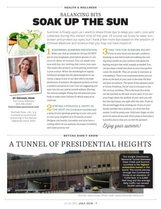 JPUN.ORG JULY 2016 | 7
BETCHA DIDN’T KNOW
A TUNNEL OF PRESIDENTIAL HEIGHTS
Sources: www.ccu.edu; Photo Credit: www.Continental-Divide.com
The Dwight Eisenhower
Memorial Tunnel (between
Clear Creek and Summit
counties) is the highest
automotive tunnel in the
world. The tunnel pierces
through the Continental
Divide at an elevation of
11,000 feet. It is 8,960
feet long and the average
daily traffic can exceed
26,000 vehicles.
HEALTH  WELLNESS
BY RACHAEL ROSE
Full Circle Wellness
303-480-0080
fullcircleacupuncture.com
Rachael Rose, LAc, is a
licensed acupuncturist
practicing in the Denver
Highlands since 2004.
BALANCING BITS
SOAK UP THE SUN
1SURPRISING SUNBURN PREVENTION:
When you first go outside for the day DO NOT
put on your sunglasses, prescription glasses or con-
tacts for about 10 minutes. You can shade your
eyes with hat, but nothing that covers your eyes.
The reason this protects us from getting sunburned
is pure science. When the wavelength of regular,
unfiltered sunlight hits the photoreceptors in our
retina, a signal is sent to our skin cells to increase
production of melanin, the pigment protects us from
a sunburn and gives us a tan. I am not suggesting you
stare into the sun, just be outside without filtering
the natural sunlight. Doing this will stimulate your
body to make more Vitamin D, which many of us
could use.
2STAYING HYDRATED  HAPPY IN
THE HEAT: Put 2-4 slices of cucumber and
a sprig of mint (perhaps growing in your own yard
or even your neighbor’s) in 32 ounces of water
(Nalgene size bottle). Cucumber and mint have a
cooling effect on our systems, decreases irritability
and tastes yummy too!
3TWO TIPS FOR SUNBURN RELIEF:
If you or your loved one does get a sunburn,
breaking an aloe leaf in half and rubbing the cool-
ing slimy insides on your sunburn will speed the
healing and give fast relief, reapply as needed. You
can purchase a small aloe plant at your local garden
center for about $5. They are as easy to maintain as
a houseplant. There is an acupressure point you can
press on the back of your neck to decrease the heat
and pain of sunburn. The name of this pressure point
is “ Great Vertebrae, Du 14” and it is located on the
7th cervical vertebrae. This is the bone that sticks
out the furthest on the back of your neck. If you run
your finger down the midline of your neck you will
feel two big bumps, one right after the next. Press on
the second bigger bone sticking out. If you or your
family member has a sunburn, or a fever for that
matter, it will be pretty sore. Hold your finger on this
point for about 45 seconds. Don’t press so hard that it
is painful, just so that you can feel the pressure.
Enjoy your summer!
Summer is finally upon us! I want to share three tips to keep you calm, cool and
collected during this vibrant time of the year. Of course we know to wear sun-
screen and protect our eyes, but I have a few more tips based on the wisdom of
Chinese Medicine and science that you may not have heard of.
iStockphoto/rezkrr
 