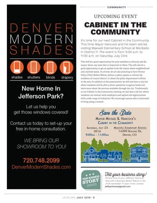 JPUN.ORG JULY 2016 | 8
Tell your business story!
Tell the story of your Jefferson Park busi-
ness with a Business Banter feature in the
JPUN newsletter. To learn more, contact
jeffparknews@gmail.com.
YOUR BUSINESS
STORY
COMMUNITY
It’s time for our next Cabinet in the Community.
This time Mayor Hancock and his team will be
visiting Maxwell Elementary School at Monbello
in District 11. The event is from 9:00 a.m. to
11:00 a.m. on Saturday, July 23rd.
This will be a great opportunity for your members to directly ask the
mayor about any issue that is important to them. This will also be a
good opportunity to get an update from the mayor about neighborhood
and citywide issues. As of now, we are also planning to have Denver
Police Chief, Robert White, deliver a safety update to inform the
residents of council district 11 about the police department’s efforts
in the area. In addition to the presentation, we will also have a city fair
where residents will be able to direct questions to agency heads and
learn more about the services available through the city. Traditionally
at our Cabinet in the Community meeting, we also host a job fair where
residents can interact with employers and explore job opportunities
with a wide range of industries. We encourage anyone who is interested
to bring along a resume.
UPCOMING EVENT
CABINET IN THE
COMMUNITY
 