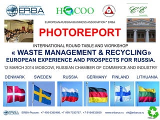 INTERNATIONAL ROUND TABLE AND WORKSHOP
« WASTE MANAGEMENT & RECYCLING»
EUROPEAN EXPERIENCE AND PROSPECTS FOR RUSSIA.
12 MARCH 2014 MOSCOW, RUSSIAN CHAMBER OF COMMERCE AND INDUSTRY
ERBA-Россия: +7 495 6385486, +7 499 7030757, +7 9164633659 www.erbarus.ru vik@erbarus.ru
EUROPEAN-RUSSIAN BUSINESS ASSOCIATION * ERBA
PHOTOREPORT
SWEDENDENMARK RUSSIA GERMANY FINLAND LITHUANIA
 