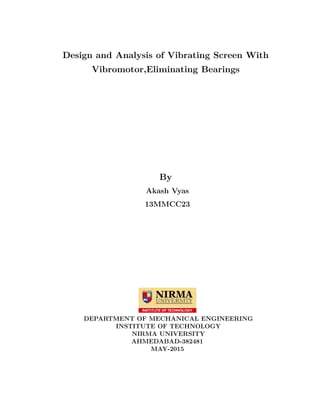 Design and Analysis of Vibrating Screen With
Vibromotor,Eliminating Bearings
By
Akash Vyas
13MMCC23
DEPARTMENT OF MECHANICAL ENGINEERING
INSTITUTE OF TECHNOLOGY
NIRMA UNIVERSITY
AHMEDABAD-382481
MAY-2015
 
