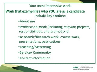 Your most impressive work
Work that exemplifies who YOU are as a candidate
Include key sections:
•About me
•Professional work (including relevant projects,
responsibilities, and promotions)
•Academic/Research work: course work,
presentations, publications
•Teaching/Mentoring
•Service/ Community
•Contact information
 