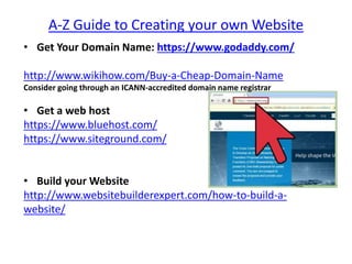 A-Z Guide to Creating your own Website
• Get Your Domain Name: https://www.godaddy.com/
http://www.wikihow.com/Buy-a-Cheap-Domain-Name
Consider going through an ICANN-accredited domain name registrar
• Get a web host
https://www.bluehost.com/
https://www.siteground.com/
• Build your Website
http://www.websitebuilderexpert.com/how-to-build-a-
website/
 
