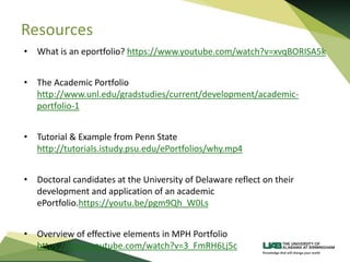 Resources
• What is an eportfolio? https://www.youtube.com/watch?v=xvqBORISA5k
• The Academic Portfolio
http://www.unl.edu/gradstudies/current/development/academic-
portfolio-1
• Tutorial & Example from Penn State
http://tutorials.istudy.psu.edu/ePortfolios/why.mp4
• Doctoral candidates at the University of Delaware reflect on their
development and application of an academic
ePortfolio.https://youtu.be/pgm9Qh_W0Ls
• Overview of effective elements in MPH Portfolio
https://www.youtube.com/watch?v=3_FmRH6Lj5c
 