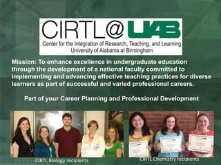 Mission: To enhance excellence in undergraduate education
through the development of a national faculty committed to
implementing and advancing effective teaching practices for diverse
learners as part of successful and varied professional careers.
Part of your Career Planning and Professional Development
CIRTL Biology recipients CIRTL Chemistry recipients
 