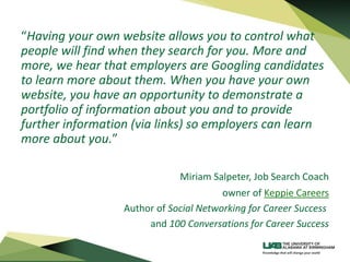 “Having your own website allows you to control what
people will find when they search for you. More and
more, we hear that employers are Googling candidates
to learn more about them. When you have your own
website, you have an opportunity to demonstrate a
portfolio of information about you and to provide
further information (via links) so employers can learn
more about you.”
Miriam Salpeter, Job Search Coach
owner of Keppie Careers
Author of Social Networking for Career Success
and 100 Conversations for Career Success
 