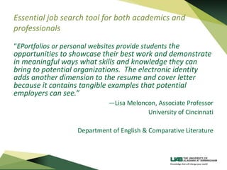 Essential job search tool for both academics and
professionals
“EPortfolios or personal websites provide students the
opportunities to showcase their best work and demonstrate
in meaningful ways what skills and knowledge they can
bring to potential organizations. The electronic identity
adds another dimension to the resume and cover letter
because it contains tangible examples that potential
employers can see.”
—Lisa Meloncon, Associate Professor
University of Cincinnati
Department of English & Comparative Literature
 