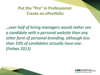 Put the “Pro” in Professional:
Create an ePortfolio
…over half of hiring managers would rather see
a candidate with a personal website than any
other form of personal branding, although less
than 10% of candidates actually have one.
(Forbes 2013)
 