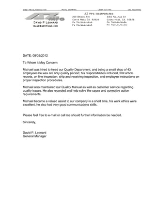 DATE: 08/02/2012
To Whom It May Concern:
Michael was hired to head our Quality Department, and being a small shop of 43
employees he was are only quality person; his responsibilities included, first article
reports, on line inspection, ship and receiving inspection, and employee instructions on
proper inspection procedures.
Michael also maintained our Quality Manual as well as customer service regarding
quality issues. He also recorded and help solve the cause and corrective action
requirements.
Michael became a valued assist to our company in a short time, his work ethics were
excellent, he also had very good communications skills.
Please feel free to e-mail or call me should further information be needed.
Sincerely,
David P. Leonard
General Manager
 