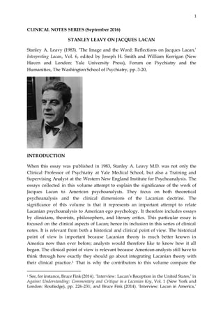 1
CLINICAL NOTES SERIES (September 2016)
STANLEY LEAVY ON JACQUES LACAN
Stanley A. Leavy (1983). ‘The Image and the Word: Reflections on Jacques Lacan,’
Interpreting Lacan, Vol. 6, edited by Joseph H. Smith and William Kerrigan (New
Haven and London: Yale University Press), Forum on Psychiatry and the
Humanities, The Washington School of Psychiatry, pp. 3-20,
INTRODUCTION
When this essay was published in 1983, Stanley A. Leavy M.D. was not only the
Clinical Professor of Psychiatry at Yale Medical School, but also a Training and
Supervising Analyst at the Western New England Institute for Psychoanalysis. The
essays collected in this volume attempt to explain the significance of the work of
Jacques Lacan to American psychoanalysts. They focus on both theoretical
psychoanalysis and the clinical dimensions of the Lacanian doctrine. The
significance of this volume is that it represents an important attempt to relate
Lacanian psychoanalysis to American ego psychology. It therefore includes essays
by clinicians, theorists, philosophers, and literary critics. This particular essay is
focused on the clinical aspects of Lacan; hence its inclusion in this series of clinical
notes. It is relevant from both a historical and clinical point of view. The historical
point of view is important because Lacanian theory is much better known in
America now than ever before; analysts would therefore like to know how it all
began. The clinical point of view is relevant because American analysts still have to
think through how exactly they should go about integrating Lacanian theory with
their clinical practice.1 That is why the contributors to this volume compare the
1 See, for instance, Bruce Fink (2014). ‘Interview: Lacan’s Reception in the United States,’ in
Against Understanding: Commentary and Critique in a Lacanian Key, Vol. 1 (New York and
London: Routledge), pp. 226-231; and Bruce Fink (2014). ‘Interview: Lacan in America,’
 