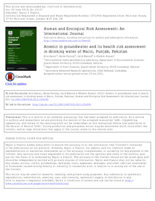 This article was downloaded by: [Institute of Geochemistry]
On: 30 June 2015, At: 23:37
Publisher: Taylor & Francis
Informa Ltd Registered in England and Wales Registered Number: 1072954 Registered office: Mortimer House,
37-41 Mortimer Street, London W1T 3JH, UK
Click for updates
Human and Ecological Risk Assessment: An
International Journal
Publication details, including instructions for authors and subscription information:
http://www.tandfonline.com/loi/bher20
Arsenic in groundwater and its health risk assessment
in drinking water of Mailsi, Punjab, Pakistan
Atta Rasool
a
, Abida Farooqi
a
, Sajid Masood
b
& Khadim Hussain
c
a
Environmental hydro-geochemistry Laboratory, Department of Environmental Sciences,
Quaid-i-Azam University, 45320-Islamabad, Pakistan
b
Department of Plant Sciences, Quaid-i-Azam University, 45320-Islamabad, Pakistan
c
Geoscience Advanced Research Laboratories, Chak Shehzad, Islamabad,
Accepted author version posted online: 29 Jun 2015.
To cite this article: Atta Rasool, Abida Farooqi, Sajid Masood & Khadim Hussain (2015): Arsenic in groundwater and its health
risk assessment in drinking water of Mailsi, Punjab, Pakistan, Human and Ecological Risk Assessment: An International Journal,
DOI: 10.1080/10807039.2015.1056295
To link to this article: http://dx.doi.org/10.1080/10807039.2015.1056295
Disclaimer: This is a version of an unedited manuscript that has been accepted for publication. As a service
to authors and researchers we are providing this version of the accepted manuscript (AM). Copyediting,
typesetting, and review of the resulting proof will be undertaken on this manuscript before final publication of
the Version of Record (VoR). During production and pre-press, errors may be discovered which could affect the
content, and all legal disclaimers that apply to the journal relate to this version also.
PLEASE SCROLL DOWN FOR ARTICLE
Taylor & Francis makes every effort to ensure the accuracy of all the information (the “Content”) contained
in the publications on our platform. However, Taylor & Francis, our agents, and our licensors make no
representations or warranties whatsoever as to the accuracy, completeness, or suitability for any purpose of the
Content. Any opinions and views expressed in this publication are the opinions and views of the authors, and
are not the views of or endorsed by Taylor & Francis. The accuracy of the Content should not be relied upon and
should be independently verified with primary sources of information. Taylor and Francis shall not be liable for
any losses, actions, claims, proceedings, demands, costs, expenses, damages, and other liabilities whatsoever
or howsoever caused arising directly or indirectly in connection with, in relation to or arising out of the use of
the Content.
This article may be used for research, teaching, and private study purposes. Any substantial or systematic
reproduction, redistribution, reselling, loan, sub-licensing, systematic supply, or distribution in any
form to anyone is expressly forbidden. Terms & Conditions of access and use can be found at http://
www.tandfonline.com/page/terms-and-conditions
 
