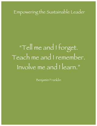  
	
  
“Tell me and I forget.
Teach me and I remember.
Involve me and I learn.”
Benjamin Franklin
Empowering the Sustainable Leader
 