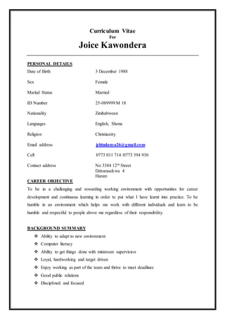 Curriculum Vitae
For
Joice Kawondera
PERSONAL DETAILS
Date of Birth 3 December 1988
Sex Female
Marital Status Married
ID Number 25-089999 M 18
Nationality Zimbabwean
Languages English, Shona
Religion Christianity
Email address jchindanya26@gmail.com
Cell 0773 011 714 /0773 394 930
Contact address No 3384 12th Street
Dzivarasekwa 4
Harare
CAREER OBJECTIVE
To be in a challenging and rewarding working environment with opportunities for career
development and continuous learning in order to put what I have learnt into practice. To be
humble in an environment which helps me work with different individuals and learn to be
humble and respectful to people above me regardless of their responsibility.
BACKGROUND SUMMARY
 Ability to adapt to new environment
 Computer literacy
 Ability to get things done with minimum supervision
 Loyal, hardworking and target driven
 Enjoy working as part of the team and thrive to meet deadlines
 Good public relations
 Disciplined and focused
 