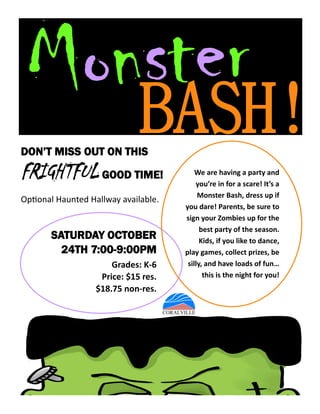 BASH!
SATURDAY OCTOBER
24TH 7:00-9:00PM
Grades: K-6
Price: $15 res.
$18.75 non-res.
We are having a party and
you’re in for a scare! It’s a
Monster Bash, dress up if
you dare! Parents, be sure to
sign your Zombies up for the
best party of the season.
Kids, if you like to dance,
play games, collect prizes, be
silly, and have loads of fun…
this is the night for you!
DON’T MISS OUT ON THIS
FRIGHTFUL GOOD TIME!
Optional Haunted Hallway available.
 