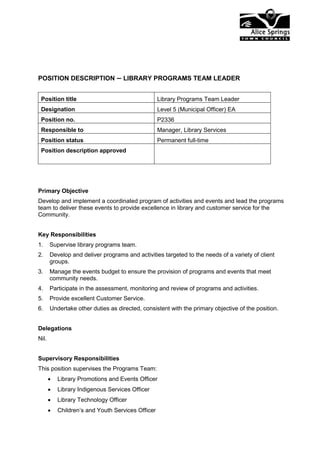 POSITION DESCRIPTION – LIBRARY PROGRAMS TEAM LEADER
Position title Library Programs Team Leader
Designation Level 5 (Municipal Officer) EA
Position no. P2336
Responsible to Manager, Library Services
Position status Permanent full-time
Position description approved
Primary Objective
Develop and implement a coordinated program of activities and events and lead the programs
team to deliver these events to provide excellence in library and customer service for the
Community.
Key Responsibilities
1. Supervise library programs team.
2. Develop and deliver programs and activities targeted to the needs of a variety of client
groups.
3. Manage the events budget to ensure the provision of programs and events that meet
community needs.
4. Participate in the assessment, monitoring and review of programs and activities.
5. Provide excellent Customer Service.
6. Undertake other duties as directed, consistent with the primary objective of the position.
Delegations
Nil.
Supervisory Responsibilities
This position supervises the Programs Team:
 Library Promotions and Events Officer
 Library Indigenous Services Officer
 Library Technology Officer
 Children’s and Youth Services Officer
 