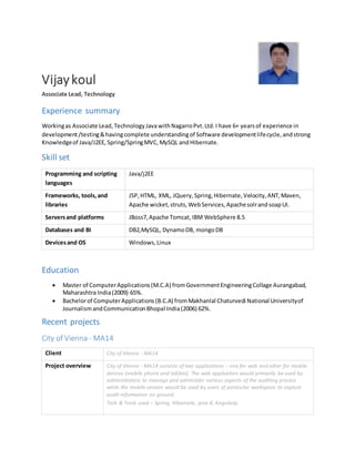Vijay koul
Associate Lead, Technology
Experience summary
Workingas Associate Lead,TechnologyJava withNagarroPvt.Ltd.I have 6+ yearsof experience in
development/testing&havingcomplete understandingof Software developmentlifecycle,andstrong
Knowledgeof Java/J2EE, Spring/SpringMVC, MySQL andHibernate.
Skill set
Programming and scripting
languages
Java/j2EE
Frameworks, tools,and
libraries
JSP,HTML, XML, JQuery, Spring,Hibernate, Velocity,ANT,Maven,
Apache wicket,struts, WebServices,ApachesolrandsoapUI.
Serversand platforms JBoss7,Apache Tomcat,IBM WebSphere 8.5
Databases and BI DB2,MySQL, DynamoDB, mongoDB
Devicesand OS Windows,Linux
Education
 Master of ComputerApplications(M.C.A) fromGovernmentEngineeringCollage Aurangabad,
Maharashtra India(2009) 65%.
 Bachelorof ComputerApplications(B.C.A) fromMakhanlal Chaturvedi National Universityof
JournalismandCommunicationBhopal India(2006) 62%.
Recent projects
City of Vienna - MA14
Client City of Vienna - MA14
Project overview City of Vienna - MA14 consists of two applications – one for web and other for mobile
devices (mobile phone and tablets). The web application would primarily be used by
administrators to manage and administer various aspects of the auditing process
while the mobile version would be used by users of particular workspace to capture
audit information on ground.
Tech & Tools used – Spring, Hibernate, java 8, Angularjs.
 