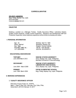 Page 1 of 9
CURRICULUM VITAE
KELVIN R. ABANERA
Brgy. Patag, Baybay City, Leyte
0910-404-8383
krabanera@@gmail.com
OBJECTIVE
Seeking a position as a Manager Trainee , Quality Assurance Officer, Laboratory Analyst,
Quality Control Inspector, Quality Control Supervisor, Research and Development staff and
Production Supervisor where extensive experience will be further be develop and utilize.
I. PERSONAL INFORMATION
Age: 24 Birthday: April 10, 1992
Status: Married Birthplace: Baybay City
Sex: Male
PAG-IBIG UMID No. :
1211-2653-6802
Religion: Roman Catholic
TIN No.: 436-796-409
SSS No.: 06-3253970-3
EDUCATIONAL BACKGROUND
TERTIARY VISAYAS STATES UNIVERSITY
June 2008-March 2012 Visca, Baybay City, Leyte, Philippines
Bachelor of Science in Food technology
SECONDARY VISAYAS STATE UNIVERSITY
LABORATORY HIGH SCHOOL
June 2004 - March 2008 Visca, Baybay City, Leyte, Philippines
PRIMARY PATAG ELEMENTARY SCHOOL
June 1998- March 2004 Brgy. Patag, Baybay City, Leyte, Philippines
II. WORKING EXPERIENCES
2.1 QUALITY ASSURANCE OFFICER
Phil-Union Frozen Foods, Inc. (PUFFI)
Mepz 1, Gate 5, Brgy. Ibo, Lapu-lapu City, Cebu, Phils.
December 9, 2015 to February 14, 2017
 