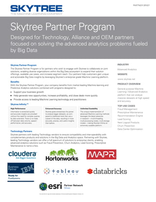 Advanced Analytics
Skytree Partner Program
Designed for Technology, Alliance and OEM partners
focused on solving the advanced analytics problems fueled
by Big Data
PARTNER BRIEF
INDUSTRY
WEBSITE
www.skytree.net
PRODUCT OVERVIEW
General purpose Machine
Learning / Advanced Analytics
platform that can analyze
massive datasets at high speed
and accuracy.
TOP USE CASES
Fraud Management
Prescriptive Maintenance
Recommendation Engine
Lead Scoring
Next Logical Products
Churn Prevention
Data Center Optimization
High Performance
Information is extracted quickly
and accurate insights are provided
without the need for complex queries
by data scientists.There is no trade
off between data volume, speed /
performance, and accuracy.
Enhanced Accuracy
Skytree gives enterprises the power
to analyze bigger datasets, as com-
pared to traditional tools that use a
subset of the data, resulting in more
accurate, precise, and useful insights
than before.
Unlimited Scalability
The unique implementation of
advanced Machine Learning methods
leverages the latest advances
in research —multi-threading,
multi-processing nodes, multi-storage
modes – making Skytree Infinity an
extremely scalable platform.
Skytree Partner Program
The Skytree Partner Program is for partners who wish to engage with Skytree to collaborate on joint
solutions, enabling diverse organizations within the Big Data ecosystem to expand their solution
offerings, available use cases, and increase segment reach. Our partners help customers gain unique
and actionable Big Data insights by leveraging Skytree's enterprise grade Machine Learning platform.
Benefits
With the Skytree Partner Program, your company benefits from market leading Machine learning and
Predictive Analytics solutions combined with programs designed to:
■■ Support your business growth
■■ Help generate new opportunities, increase profitability, and close deals more quickly
■■ Provide access to leading Machine Learning technology and practitioners
Skytree Infinity™
Technology Partners
Skytree partners with leading Technology vendors to ensure compatibility and inter-operability with
complementary products and solutions in the Big Data and Analytics space. Partnering with Skytree,
leading Technology vendors can offer a full spectrum of solutions to enterprise clients, enabling
advanced analytics solutions such as Fraud Prevention, Churn Analytics, Lead Scoring, Prescriptive
Maintenance to name a few.
Esri and the Esri Logo are licensed trademarks of Environmental Systems Research Institute, Inc.
 