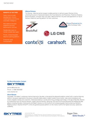 PARTNER BRIEF
For More Information, Contact:
BENEFITS OF SKYTREE
Faster time-to-model
development, time-to-
model testing, and time-to-
actionable intelligence
Best balance between
predictive accuracy,
performance, and cost
Flexible data fusion to
handle multiple data types
Proven, enterprise-grade
Machine Learning platform
Enterprise ready
interoperability
www.skytree.net
© 2015 Skytree, Inc. All Rights Reserved. SkytreeThe Machine Learning Company is a
registered trademark of Skytree, Inc. All other trademarks are the property of their respective
owners.
Bigger Data.	
BetterResults.™
partners@skytree.net
Phone: +1 (408) 392-9300
www.skytree.net
About Skytree
Skytree®—The leader in enterprise machine learning on big data, is disrupting the advanced analytics market with a machine learning
platform that gives organizations the power to discover deep analytic insights, predict future trends, make recommendations and
reveal untapped markets and customers. Advanced analytics is quickly becoming a strategic technology in the age of Big Data. Backed
by investments from US Venture Partners, Javelin Venture Partners, Samsung, UPS and In-Q-Tel and partnered with leading big data
players including Cloudera, Hortonworks and MapR, Skytree is at the forefront with enterprise-grade machine learning. Skytree’s
flagship product—Skytree Infinity™—is the only general purpose platform on the market, built for the highest accuracy, speed and
scalability.
Alliance Partners
The Skytree - Alliances partner program enables partners to sell and support Skytree Infinity,
unlocking the power of advanced analytics like Fraud Detection and Prevention, Predictive Analytics,
Recommendation, amongst other use cases. Alliance Partners may also build applications on top of
Skytree’s Machine Learning platform for their customers.
 