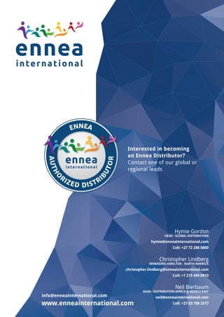 Hymie Gordon
HEAD - GLOBAL DISTRIBUTION
hymie@enneainternational.com
Cell: +27 72 288 0800
Christopher Lindberg
MANAGING DIRECTOR - NORTH AMERICA
christopher.lindberg@enneainternational.com
Cell: +1 215 499 0910
Neil Bierbaum
HEAD - DISTRIBUTION AFRICA & MIDDLE EAST
neil@enneainternational.com
Cell: +27 83 708 2577
info@enneainternational.com
www.enneainternational.com
Interested in becoming
an Ennea Distributor?
Contact one of our global or
regional leads
ENNEA
AUTHO
RIZED DISTRI
B
UTOR
 