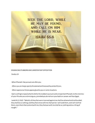 DISGRACINGSTUBBORN AND UNREPENTANTOPPOSITION
Exodus14
-WhenPharaoh-like pursuersare afteryou.
-Whenyouare beignopenlythreatenedandharassedbywickedforces.
-Whenoppressive forcesappeargluedtoyouor some situations.
God is willingtorepeatwhathe didto the stubbornpursuersandunrepentantPharaoh,tothe enemies
of yourlife whoare victimizingyou,providedyoudonotturn yourback on canaan and face Egypt.
Isaiah41:11 &12: "Bahold,all theythat were incensedagainstme shall be ashamedandconfounded:
theyshall be as nothing;andtheythat strive withme shall perish.Iwill seekthem, andIwill notfind
them,eventhemthatcontendwithme;theythatwar withme shall be as nothingandas a thingof
nought."
 