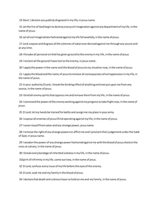 14 Devil,Ideclare youpubliclydisgracedinmylife,injesusname.
15 Letthe fire of God begintodestroyeveryevil imaginationagainstanydepartmentof mylife,inthe
name of jesus.
16 Letall evil imaginationsfashionedagainstmylife failwoefully,inthe name of jesus.
17 Lord,expose anddisgrace all the schemesof sataneverdevisedagainstme throughanysource and
at any time.
18 I forsake all personal sinthathasgivengroundtothe enemyinmy life,inthe name of jesus.
19 I reclaimall the groundIhave lost to the enemy,injesusname.
20 I applythe powerinthe name and the bloodof jesustomy situationnow,inthe name of jesus.
21 I applythe bloodandthe name of jesustoremove all consequencesof eviloppressioninmylife,in
the name of jesus.
22 Inyour authorityOLord, I breakthe bindingeffectof anythingevil everputuponme fromany
source,inthe name of jesus.
23 I bindall enemyspiritsthatoppressme andremove themfrommylife,inthe name of jesus.
24 I commandthe powerof the enemyworkingagainstmyprogresstotake flightnow,inthe name of
jesus.
25 O Lord,letmy handsbe trainedforbattle and assignme my place inyourarmy.
26 I expose all enemiesof jesusChristoperatingagainstmylife,inthe name of jesus.
27 I severmyselffromsatanandany strange power,jesusname.
28 I remove the rightof anystrange powersto afflictme andI proclaimtheirjudgementunderthe hand
of God,in jesusname.
29 I weakenthe powerof anystrange powerfashionedagainstme withthe bloodof jesusshedonthe
cross at calvary,in the name of jesus.
30 I breakeverybondage of inheritedsicknessinmylife,inthe name of jesus.
31Spirit of infirmityinmylife,come outnow,inthe name of jesus.
32 O Lord,confuse everyissue of mylife before the eyesof the enemy.
33 O Lord,soak me and my familyinthe bloodof jesus.
34 I declare thatdeathand sicknesshave noholdonme and myfamily,inthe name of jesus.
 