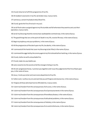 35 O Lord,helpme to fulfillthe programme of mylife.
36 All stubborncovenantsinmylife,be brokennow,injesusname.
37 Lord Jesus,convertmybodytoHoly Ghostfire.
38 O Lord,ignite the fire of revival inmysoul.
39 Letall flesheatersassignedagainstmylifestumble andfall whenevertheywanttocarry out their
operation,injesusname.
40 Letall my blessingsthatthe enemyhave swallowedbe vomitednow,inthe name of jesus.
41 The goodthingsthat are at the pointof deathinmy life,receive lifenow,inthe name of jesus.
42 Begintoprophesyuntoyourproblems,inthe name of jesus.
43 All the pregnanciesof the devil uponmylife,be aborte,inthe name of jesus.
44 I commandall the handsthat covermy blessingstobe lifted,inthe name of jesus.
45 I commandthe eggslaidby the enemyagainstmylife tobreakbefore hatching,inthe name of jesus.
46 O Lord,clothe me withuntouchable fire.
47 O Lord,make me yourbattle axe.
48 Lord,reveal tome the secretsof all the strangershidinginmylife.
49 All anti-progressive forces,IsummonyoutogetherandIissue the judgementof the fire of God upon
you,inthe name of Jesus.
50 Jesus,Iinvite youtobe Lord overeverydepartmentof mylife.
51 FatherLord,I confessmysinsand ask that youwill forgive andcleanseme,inthe name of jesus.
52 I forgive all those whohave hurtoroffendedme,injesusname.
53 I claimmyfreedomfromthe consequences of all curses,inthe name of jesus.
54 I claimmyfreedomfromthe consequencesof evil pronouncementsinthe name of jesus.
55 I claimmyfreedomfromthe consequencesof hereditarydisease,inthe name of jesus.
56 I claimmyfreedomfromthe consequencesof attitudinal problems,inthe name of jesus.
57 I claimmyfreedomfromthe consesquencesof idolatry,inthe name of jesus
58 I claimmyfreedomfromthe consequencesof sinsandmisfortunes,inthe name of jesus.
 