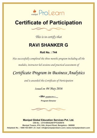 Certificate of Participation
This is to certify that
RAVI SHANKER G
Roll No. : 744
Has successfully completed the three months program including all the
modules, instructor led sessions and practical assessment of
Certificate Program in Business Analytics
and is awarded this Certificate of Participation
Issued on 04 May 2016
Program Director
Manipal Global Education Services Pvt. Ltd.
CIN No. : U74140KA2001PTC029678
Manipal Towers, #14, HAL Airport Road, Bangalore - 560008
Helpdesk No. : 1800-103-5941 | E- mail: info@manipalprolearn.com | www.manipalprolearn.com
 