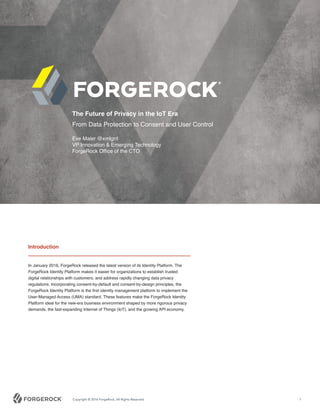 Copyright © 2016 ForgeRock, All Rights Reserved. 1
Introduction
In January 2016, ForgeRock released the latest version of its Identity Platform. The
ForgeRock Identity Platform makes it easier for organizations to establish trusted
digital relationships with customers, and address rapidly changing data privacy
regulations. Incorporating consent-by-default and consent-by-design principles, the
ForgeRock Identity Platform is the first identity management platform to implement the
User-Managed Access (UMA) standard. These features make the ForgeRock Identity
Platform ideal for the new-era business environment shaped by more rigorous privacy
demands, the fast-expanding Internet of Things (IoT), and the growing API economy.
The Future of Privacy in the IoT Era
From Data Protection to Consent and User Control
Eve Maler @xmlgrrl
VP Innovation & Emerging Technology
ForgeRock Office of the CTO
 