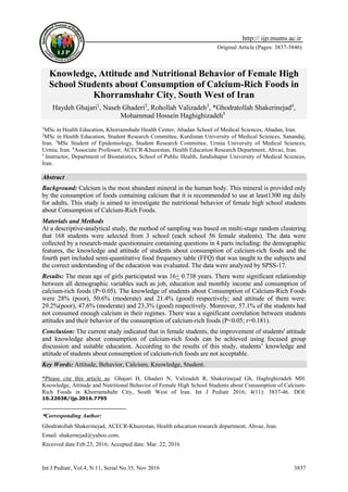 Int J Pediatr, Vol.4, N.11, Serial No.35, Nov 2016 3837
Original Article (Pages: 3837-3846)
http:// ijp.mums.ac.ir
Knowledge, Attitude and Nutritional Behavior of Female High
School Students about Consumption of Calcium-Rich Foods in
Khorramshahr City, South West of Iran
Haydeh Ghajari1
, Naseh Ghaderi2
, Rohollah Valizadeh3
, *Ghodratollah Shakerinejad4
,
Mohammad Hossein Haghighizadeh51
1
MSc in Health Education, Khorramshahr Health Center, Abadan School of Medical Sciences, Abadan, Iran.
2
MSc in Health Education, Student Research Committee, Kurdistan University of Medical Sciences, Sanandaj,
Iran. 3
MSc Student of Epidemiology, Student Research Committee, Urmia University of Medical Sciences,
Urmia, Iran. 4
Associate Professor, ACECR-Khuzestan, Health Education Research Department, Ahvaz, Iran.
5
Instructor, Department of Biostatistics, School of Public Health, Jundishapur University of Medical Sciences,
Iran.
Abstract
Background: Calcium is the most abundant mineral in the human body. This mineral is provided only
by the consumption of foods containing calcium that it is recommended to use at least1300 mg daily
for adults. This study is aimed to investigate the nutritional behavior of female high school students
about Consumption of Calcium-Rich Foods.
Materials and Methods
At a descriptive-analytical study, the method of sampling was based on multi-stage random clustering
that 168 students were selected from 3 school (each school 56 female students). The data were
collected by a research-made questionnaire containing questions in 4 parts including: the demographic
features, the knowledge and attitude of students about consumption of calcium-rich foods and the
fourth part included semi-quantitative food frequency table (FFQ) that was taught to the subjects and
the correct understanding of the education was evaluated. The data were analyzed by SPSS-17.
Results: The mean age of girls participated was 16+ 0.738 years. There were significant relationship
between all demographic variables such as job, education and monthly income and consumption of
calcium-rich foods (P<0.05). The knowledge of students about Consumption of Calcium-Rich Foods
were 28% (poor), 50.6% (moderate) and 21.4% (good) respectively; and attitude of them were:
29.2%(poor), 47.6% (moderate) and 23.3% (good) respectively. Moreover, 57.1% of the students had
not consumed enough calcium in their regimes. There was a significant correlation between students
attitudes and their behavior of the consumption of calcium-rich foods (P<0.05; r=0.181).
Conclusion: The current study indicated that in female students, the improvement of students' attitude
and knowledge about consumption of calcium-rich foods can be achieved using focused group
discussion and suitable education. According to the results of this study, students’ knowledge and
attitude of students about consumption of calcium-rich foods are not acceptable.
Key Words: Attitude, Behavior, Calcium, Knowledge, Student.
*Please cite this article as: Ghajari H, Ghaderi N, Valizadeh R, Shakerinejad Gh, Haghighizadeh MH.
Knowledge, Attitude and Nutritional Behavior of Female High School Students about Consumption of Calcium-
Rich Foods in Khorramshahr City, South West of Iran. Int J Pediatr 2016; 4(11): 3837-46. DOI:
10.22038/ijp.2016.7795
*Corresponding Author:
Ghodratollah Shakerinejad, ACECR-Khuzestan, Health education research department, Ahvaz, Iran.
Email: shakernejad@yahoo.com.
Received date Feb.23, 2016; Accepted date: Mar. 22, 2016
 