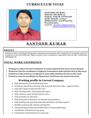CURRICULUM VITAE
SANTOSH KUMAR
HOUSE NO-RZK-37
NIHAL VIHAR NANGLOI
NEW DELHI-110041
MOBLIENO—9278755783,
8130650365,
Email.ID : santoshkumaroffical@gmail.com
santoshkumarbajaj88@yahoo.com
S A N T O S H K U M A R
PROFILE
Ambitious, Sincere and Hardworking person with good communication skills. Inquisitive for knowledge and strive
to improve on my broad skills base. Eager to pursue career in progressive organization that can offer a satisfying &
challenging role.
TOTAL WORK EXPERIENCE
 Working as a Sales & Service Coordinator in Luman industries ltd. (June 2015 to till date)
 Worked as a Service coordinator in Inphynyt Accumulators India Ltd.(Jan 2013 to May 2015)
 Worked as a Sales & Service coordinator in Arise India Ltd.(from feb 2012 to Dec 2012)
 Worked as a Service coordinator In Okaya Power Ltd.(From June 2009 to Jan 2012)
Working profile in Current Company
 Daily Attendances all India Marketing Team.
 Coordinate with all the marketing team & provide them back office support to them.
 Daily sales report all India branch’s wise.
 Daily checking report. And making sales report.
 Daily collection report all India branch’s wise.
 Daily motivation to sales team .
 Daily motivation to mechanics for fitments luman products .
 Daily handling calls regarding dealership/distributor and other enquirer
 Monthly mechanics gift redeems and dispatch .
 Summated daily/weekly and monthly reports to reporting Manager.
 Coordination with dealer for any query
 Coordination with distributor for credit-note
 