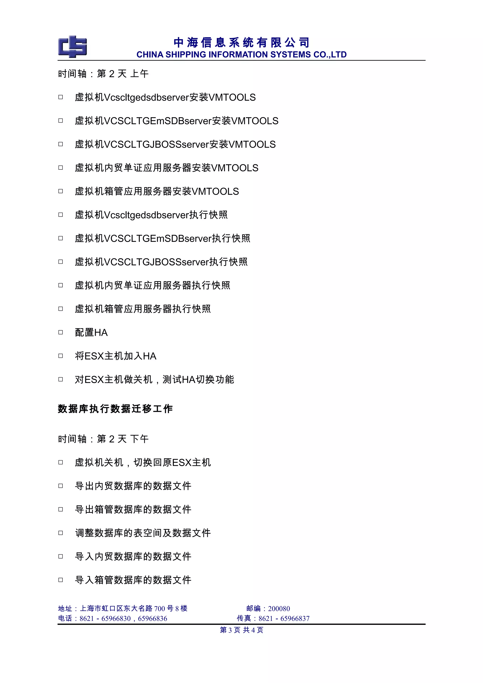 中 海 信 息 系 统 有 限 公 司
CHINA SHIPPING INFORMATION SYSTEMS CO.,LTD
时间轴：第 2 天 上午
□ 虚拟机Vcscltgedsdbserver安装VMTOOLS
□ 虚拟机VCSCLTGEmSDBserver安装VMTOOLS
□ 虚拟机VCSCLTGJBOSSserver安装VMTOOLS
□ 虚拟机内贸单证应用服务器安装VMTOOLS
□ 虚拟机箱管应用服务器安装VMTOOLS
□ 虚拟机Vcscltgedsdbserver执行快照
□ 虚拟机VCSCLTGEmSDBserver执行快照
□ 虚拟机VCSCLTGJBOSSserver执行快照
□ 虚拟机内贸单证应用服务器执行快照
□ 虚拟机箱管应用服务器执行快照
□ 配置HA
□ 将ESX主机加入HA
□ 对ESX主机做关机，测试HA切换功能
数据库执行数据迁移工作
时间轴：第 2 天 下午
□ 虚拟机关机，切换回原ESX主机
□ 导出内贸数据库的数据文件
□ 导出箱管数据库的数据文件
□ 调整数据库的表空间及数据文件
□ 导入内贸数据库的数据文件
□ 导入箱管数据库的数据文件
地址：上海市虹口区东大名路 700 号 8 楼 邮编：200080
电话：8621－65966830，65966836 传真：8621－65966837
第 3 页 共 4 页
 