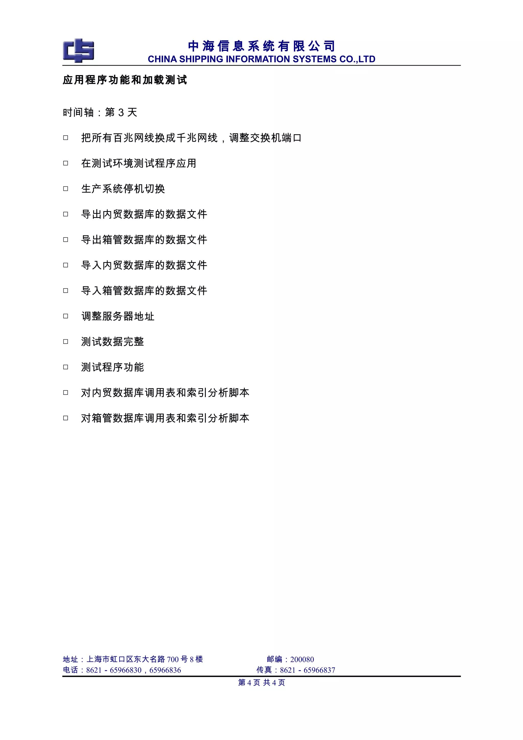 中 海 信 息 系 统 有 限 公 司
CHINA SHIPPING INFORMATION SYSTEMS CO.,LTD
应用程序功能和加载测试
时间轴：第 3 天
□ 把所有百兆网线换成千兆网线，调整交换机端口
□ 在测试环境测试程序应用
□ 生产系统停机切换
□ 导出内贸数据库的数据文件
□ 导出箱管数据库的数据文件
□ 导入内贸数据库的数据文件
□ 导入箱管数据库的数据文件
□ 调整服务器地址
□ 测试数据完整
□ 测试程序功能
□ 对内贸数据库调用表和索引分析脚本
□ 对箱管数据库调用表和索引分析脚本
地址：上海市虹口区东大名路 700 号 8 楼 邮编：200080
电话：8621－65966830，65966836 传真：8621－65966837
第 4 页 共 4 页
 