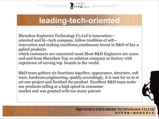 Shenzhen Explorers Technology Co.Ltd is innovation—
oriented and hi—tech company, follow tradition of self—
innovation and seeking excellence,continuous invest in R&D of key a
pplied products   
which customers are concerned most.Most R&D Engineers are seaso
ned and from Shenzhen Top 10 solution company or factory with 
experience of serving top  brands in the world. 
        
R&D team gathers six functions together, appearance, structure, soft
ware, hardware,engineering, quality,accordingly, it is east for us to st
art one project and finished the product  Excellent R&D team make  
our products selling at a high speed in consumer 
market and was granted with too many patents
leading-tech-oriented
 