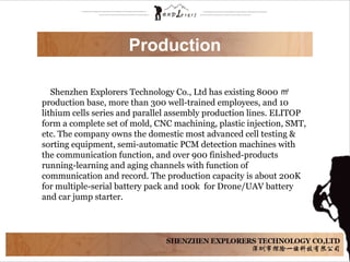     Shenzhen Explorers Technology Co., Ltd has existing 8000  ㎡
production base, more than 300 well-trained employees, and 10 
lithium cells series and parallel assembly production lines. ELITOP 
form a complete set of mold, CNC machining, plastic injection, SMT, 
etc. The company owns the domestic most advanced cell testing & 
sorting equipment, semi-automatic PCM detection machines with 
the communication function, and over 900 finished-products 
running-learning and aging channels with function of 
communication and record. The production capacity is about 200K 
for multiple-serial battery pack and 100k  for Drone/UAV battery 
and car jump starter. 
Production
 