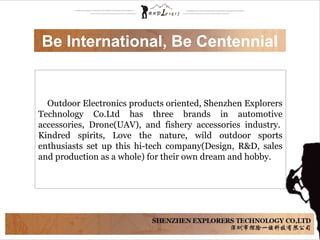 Be International, Be Centennial
Outdoor Electronics products oriented, Shenzhen Explorers
Technology Co.Ltd has three brands in automotive
accessories, Drone(UAV), and fishery accessories industry.
Kindred spirits, Love the nature, wild outdoor sports
enthusiasts set up this hi-tech company(Design, R&D, sales
and production as a whole) for their own dream and hobby.
 