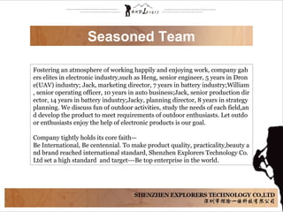 Seasoned Team
Fostering an atmosphere of working happily and enjoying work, company gah
ers elites in electronic industry,such as Heng, senior engineer, 5 years in Dron
e(UAV) industry; Jack, marketing director, 7 years in battery industry;William
, senior operating officer, 10 years in auto business;Jack, senior production dir
ector, 14 years in battery industry;Jacky, planning director, 8 years in strategy
planning. We discuss fun of outdoor activities, study the needs of each field,an
d develop the product to meet requirements of outdoor enthusiasts. Let outdo
or enthusiasts enjoy the help of electronic products is our goal.
Company tightly holds its core faith—
Be International, Be centennial. To make product quality, practicality,beauty a
nd brand reached international standard, Shenzhen Explorers Technology Co.
Ltd set a high standard and target---Be top enterprise in the world.
 