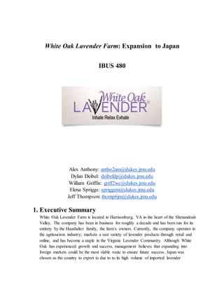 White Oak Lavender Farm: Expansion to Japan
IBUS 480
Alex Anthony: antho2am@dukes.jmu.edu
Dylan Deibel: deibeldp@dukes.jmu.edu
William Griffin: griff2wc@dukes.jmu.edu
Elena Spriggs: spriggem@dukes.jmu.edu
Jeff Thompson: thomp6jm@dukes.jmu.edu
1. Executive Summary
White Oak Lavender Farm is located in Harrisonburg, VA in the heart of the Shenandoah
Valley. The company has been in business for roughly a decade and has been run for its
entirety by the Haushalter family, the farm’s owners. Currently, the company operates in
the agritourism industry; markets a vast variety of lavender products through retail and
online, and has become a staple in the Virginia Lavender Community. Although White
Oak has experienced growth and success, management believes that expanding into
foreign markets could be the most viable route to ensure future success. Japan was
chosen as the country to export to due to to its high volume of imported lavender
 
