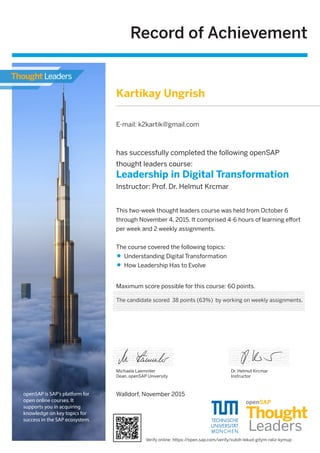 Record of Achievement
Maximum score possible for this course: 60 points.
Walldorf, November 2015
Michaela Laemmler
Dean, openSAP University
has successfully completed the following openSAP
thought leaders course:
Leadership in Digital Transformation
Instructor: Prof. Dr. Helmut Krcmar
Dr. Helmut Krcmar
Instructor
This two-week thought leaders course was held from October 6
through November 4, 2015. It comprised 4-6 hours of learning eﬀort
per week and 2 weekly assignments.
The course covered the following topics:
Understanding Digital Transformation
How Leadership Has to Evolve
openSAP is SAP's platform for
open online courses. It
supports you in acquiring
knowledge on key topics for
success in the SAP ecosystem.
Kartikay Ungrish
E-mail: k2kartik@gmail.com
The candidate scored 38 points (63%) by working on weekly assignments.
Verify online: https://open.sap.com/verify/xubih-lekud-gitym-raliz-kymup
 