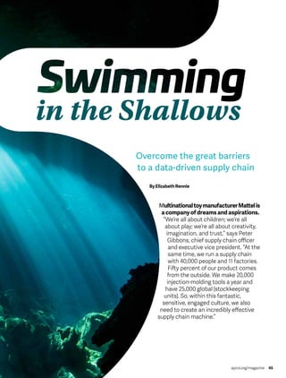 in the Shallows
apics.org/magazine 45
Overcome the great barriers
to a data-driven supply chain
ByElizabethRennie
MultinationaltoymanufacturerMattelis
a company of dreams and aspirations.
“We’re all about children; we’re all
about play; we’re all about creativity,
imagination, and trust,” says Peter
Gibbons, chief supply chain officer
and executive vice president. “At the
same time, we run a supply chain
with 40,000 people and 11 factories.
Fifty percent of our product comes
from the outside. We make 20,000
injection-molding tools a year and
have 25,000 global [stockkeeping
units]. So, within this fantastic,
sensitive, engaged culture, we also
need to create an incredibly effective
supply chain machine.”
 