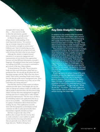 apics.org/magazine 47
managers don’t want a deep
dive. … They want to be able
to skim the information, quickly
draw a conclusion, and take action.”
At Mattel, this approach is cre-
ating a clearer understanding of the
most important metrics. “It’s reinforc-
ing our strategic imperatives and why
we’re focused so strongly in certain areas,”
Gibbons says. “And it’s reinforcing our mes-
saging because people are seeing in real time
with real data that that’s what we care about.”
Although the solution is targeted toward
executives, it can generate engagement and
responsiveness at every level of the organization
because real-time KPIs put information at people’s
fingertips. All employees know that senior managers
are looking at the KPIs, so everyone is motivated to
get in front of the data, Oskin explains.
“It drives behavior,” he adds.“Say an executive
looks into how much downtime a plant had on a
production line. He can pick up the phone and call
that plant manager and ask,‘Why is line four down
today?’ That’s pretty unsettling. People want to know
how the data got to the senior management suite. Then,
people want the information too so they can see what
[executives are] seeing and react.”
Sean McClure, director of data science at analytics
solutions provider Space-Time Insight, also sees the
value in making sure analytics results are readily avail-
able to people on the front lines. His firm aims to help
clients overcome their data-management struggles by
teaching users how to employ data to make valuable
operational improvements.“The best way to do this is
by embedding analytics into applications that are as
easy to use as possible … and understanding which
at-a-glance visualizations will accelerate decision
making,” he says.“Once applications and solu-
tions with these properties are developed, we find
customers are able to easily operationalize them
beyond their originally intended user base.”
McClure recognizes the value of the
shallow-dive concept, but also worries that
it could contradict a user’s ability to apply
certain machine learning and analytics
that are generally more effective with
large data sets. “Shallow diving has a
In addition to the shallow-dive movement,
Sage Clarity CEO John Oskin notes several
important developments that are changing
the supply chain landscape. “The biggest
trend we have seen is mobile,” he says. “How
data is consumed has really changed. People
want to review data anytime on their time.”
The prevalence of mobile devices in today’s
workforce is evident. But what Oskin finds
most interesting is the usability and general
adoption of mobile apps, such as metric
tools that can analyze individual key per-
formance indicators (KPIs). That provides
information at a faster interval, enabling
organizations to react to challenges more
swiftly. “Rather than making a poor-quality
product for one week,” he explains, “perhaps
this poor-quality production can be stopped
in one hour.”
Enabling teams to share these KPIs and
analytics across the organization is another
noteworthy shift that can bring about
greater supply chain productivity. Oskin
says this type of collaboration makes it
possible to transform meeting topics from,
“What happened?” to figuring out, “What
do we do?” He notes, “The best organiza-
tions review data in advance and focus on
action during the meetings.”
Key Data-Analytics Trends
apics.org/magazine 47
 