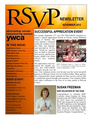 NEWSLETTER
NOVEMBER 2012
IN THIS ISSUE:
Appreciation Event……………………1
SHIP Volunteer of the Year………….1
RSVP Office Staff……………………..2
Reporting Hours………………………3
Hour Requirement……………………3
Donate to RSVP……………………….3
ECIAAA Volunteer of the Year……...4
SHIP Open Enrollment……………….4
Food Drive……………………………..4
Generations of Women……………...5
New Members…………………………5
Smart Sprouts ………………………..5
RSVP STAFF:
Julie Navickas, M.S.
RSVP Director
jnavickas@ywacmclean.org
309.662.0461 ext. 275
Colleen Steinberg
RSVP Program Coordinator
csteinberg@ywacmclean.org
309.662.0461 ext. 267
1201 N. Hershey Rd.
Bloomington, IL 61704
309.662.0461
www.ywcamclean.org
SUCCESSFUL APPRECATION EVENT
On Tuesday, September 11th
, over 250 YWCA-RSVP volunteers at-
tended a special appreciation brunch at Calvary United Methodist
Church in Normal. The
event featured a delicious
omelet bar courtesy of Lu-
ther Oaks, and entertain-
ment provided by 30 Fin-
gers. Twenty-six agencies
were on hand to showcase
their services, and the Com-
munity Health Care Clinic
offered free wellness
checks.
The appreciation event rec-
ognizes the valuable ser-
vices that YWCA-RSVP
volunteers provide over the
year. Your volunteer service over the past year has saved non-profit
agencies in McLean County over $1.6 million dollars. Many agencies
have expressed their sincere gratitude for these services, and are able
to expand their mission through your assistance. Your volunteer efforts
truly make a difference in the lives of so many people in McLean
County!
RSVP Volunteers make a “cheers to volun-
teers” in remembrance of those who served our
county on September 11, 2001.
SUSAN FREEMAN
SHIP VOLUNTEER OF THE YEAR
Congratulations to volunteer SHIP
Counselor Susan Freeman for being
honored as the 2012 SHIP Volunteer of
the Year! Susan was nominated by
RSVP and recognized for her award at
the SHIP Conference at the Springfield
Hilton Hotel this past September. Since
2006, Susan has dedicated over 400
hours of service to the Senior Health
Insurance Program. Congratulations!
1
 