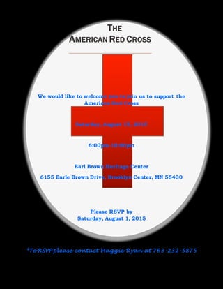 We would like to welcome you to join us to support the
American Red Cross
Saturday, August 15, 2015
6:00pm-10:00pm
Earl Brown Heritage Center
6155 Earle Brown Drive, Brooklyn Center, MN 55430
Please RSVP by
Saturday, August 1, 2015
*To RSVP please contact Maggie Ryan at 763-232-5875
THE
AMERICAN RED CROSS
 